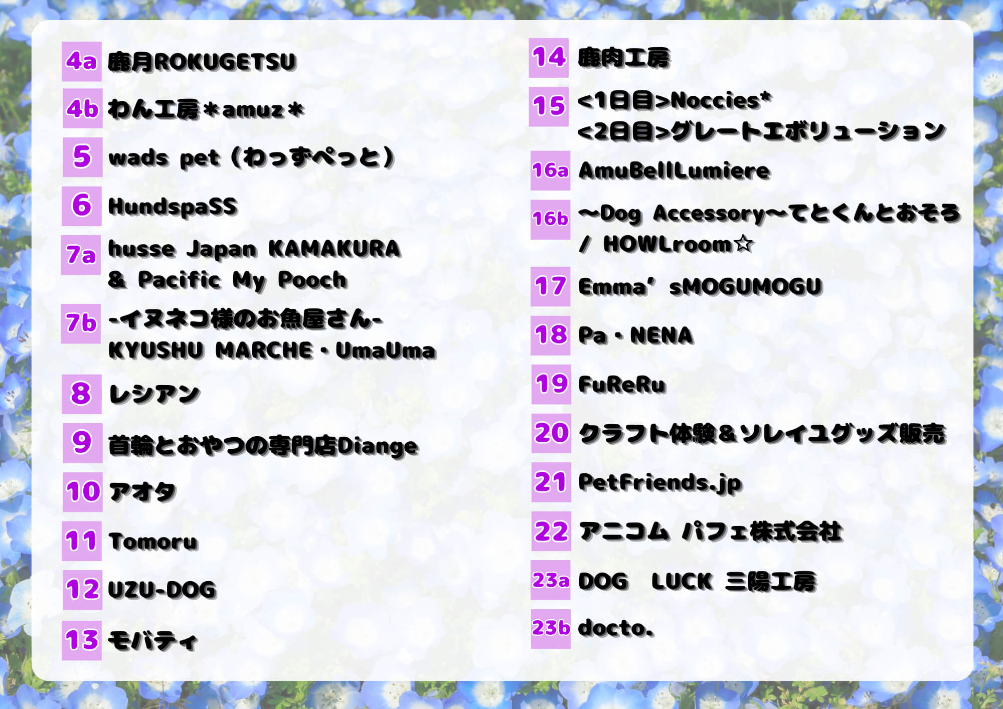 
                              店舗一覧
                              1.Family & BiG isLAND
                              2.OPEN12
                              3a.dogsalon milimili/milimilicafe
                              3b.ペットフードYMjapan(Y2)
                              4a.鹿月ROKUGETSU
                              4b.わん工房*amuz*
                              5.wads pet （わっずペっと）
                              6.HundspaSS
                              7.ahusse Japan KAMAKURA & Pacific My Pooch
                              7b.イヌネコ様のお魚屋さん KYUSHU MARCHE  UmaUma
                              8.レシアン
                              9.首輪とおやつの専門店Diange
                              10.アオタ
                              11.Tomoru
                              12.UZU-DOG
                              13.モバティ
                              14.鹿肉工房
                              15.
                              1日目 Noccies*
                              2日目 グレートエボリューション
                              16a.AmuBellLumiere
                              16b.〜Dog Accessory〜てとくんとおそろ/ HOwLroomi
                              17.Emma® sMOGUMOGU
                              18.Pa • NENA
                              19.FuReRu
                              20.クラフト体験&ソレイユグッズ販売
                              21.Petfriends.jp
                              22.アニコム パフェ株式会社
                              23a.DOG LUCK 三陽工房
                              23b.docto.
                              